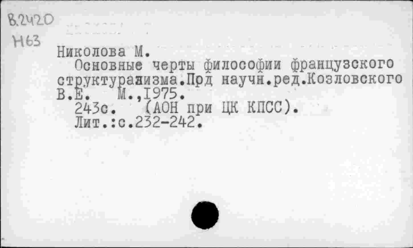 ﻿Николова М.
Основные черты философии французского структурализма.Прд научн.ред.Козловского В. Е.	М.. I975.
243с. (АОН при ЦК КПСС).
Лит.:с.232-242.